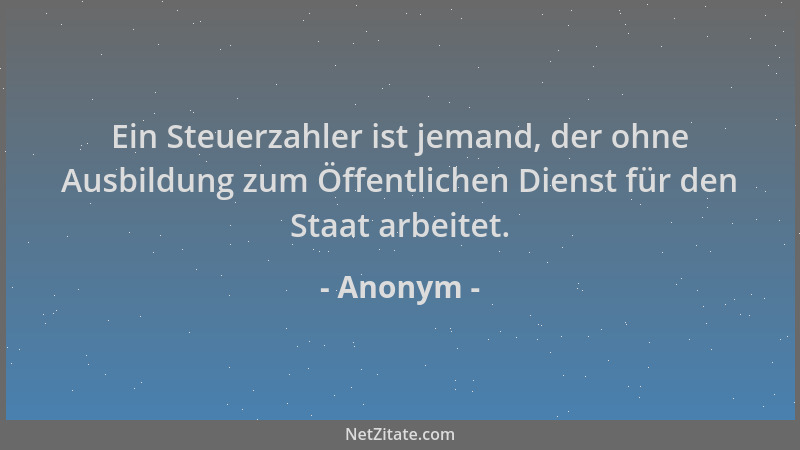 Anonym - Ein Steuerzahler ist jemand, der ohne Ausbildung zum Öffentlichen Dienst für den Staat arbeitet....