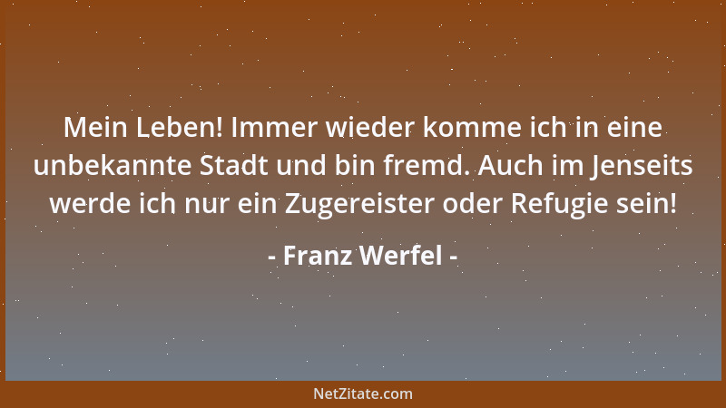 Franz Werfel - Mein Leben! Immer wieder komme ich in eine unbekannte Stadt und bin fremd. Auch im Jenseits werde ich nur ei...