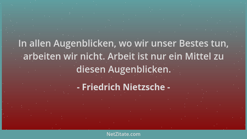 Friedrich Nietzsche - In allen Augenblicken, wo wir unser Bestes tun, arbeiten wir nicht. Arbeit ist nur ein Mittel zu dies...