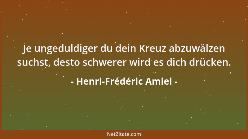 Henri-Frédéric Amiel - Je ungeduldiger du dein Kreuz abzuwälzen suchst, desto schwerer wird es dich drücken....