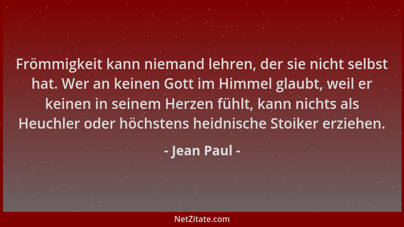 Jean Paul - Frömmigkeit kann niemand lehren, der sie nicht selbst hat. Wer an keinen Gott im Himmel glaubt, weil er keinen...