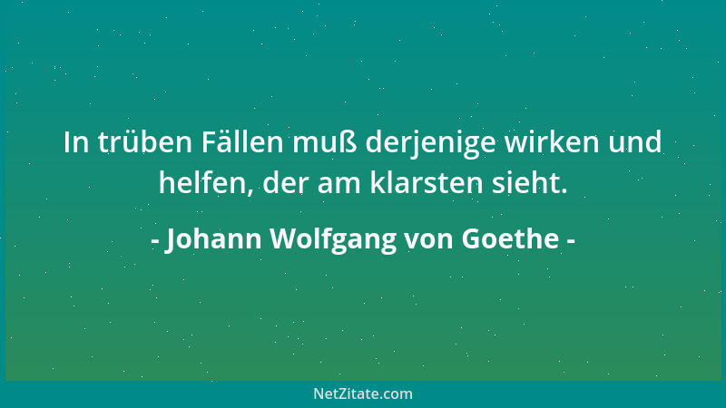 Johann Wolfgang von Goethe - In trüben Fällen muß derjenige wirken und helfen, der am klarsten sieht....