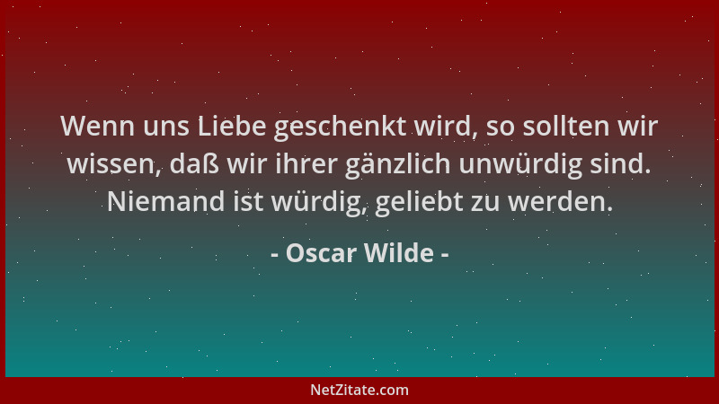 Oscar Wilde - Wenn uns Liebe geschenkt wird, so sollten wir wissen, daß wir ihrer gänzlich unwürdig sind. Niemand ist würdi...
