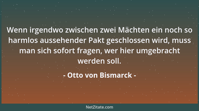 Otto von Bismarck - Wenn irgendwo zwischen zwei Mächten ein noch so harmlos aussehender Pakt geschlossen wird, muss man sic...