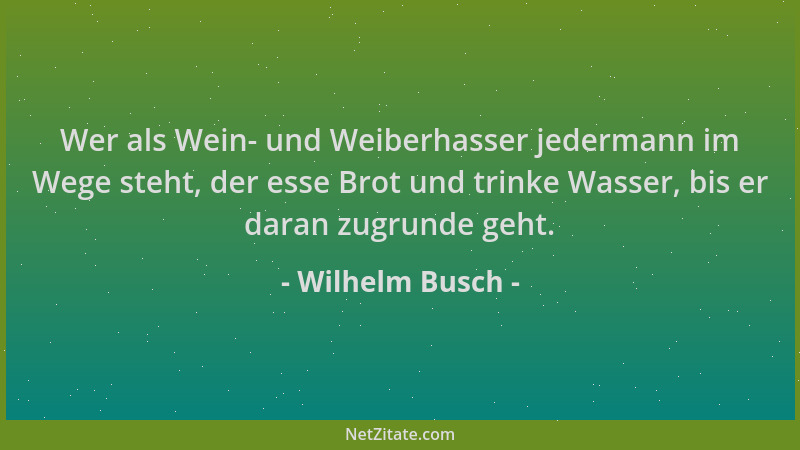 Wilhelm Busch - Wer als Wein- und Weiberhasser jedermann im Wege steht, der esse Brot und trinke Wasser, bis er daran zugru...