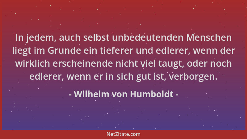 Wilhelm von Humboldt - In jedem, auch selbst unbedeutenden Menschen liegt im Grunde ein tieferer und edlerer, wenn der wirk...