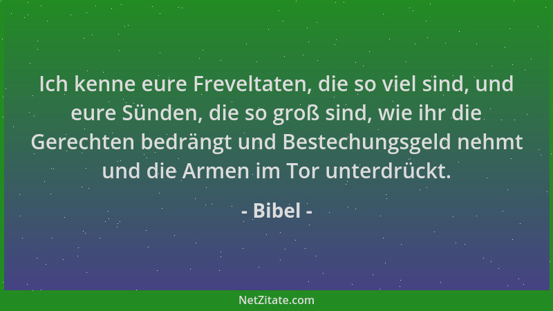 Bibel - Ich kenne eure Freveltaten, die so viel sind, und eure Sünden, die so groß sind, wie ihr die Gerechten bedrängt und...