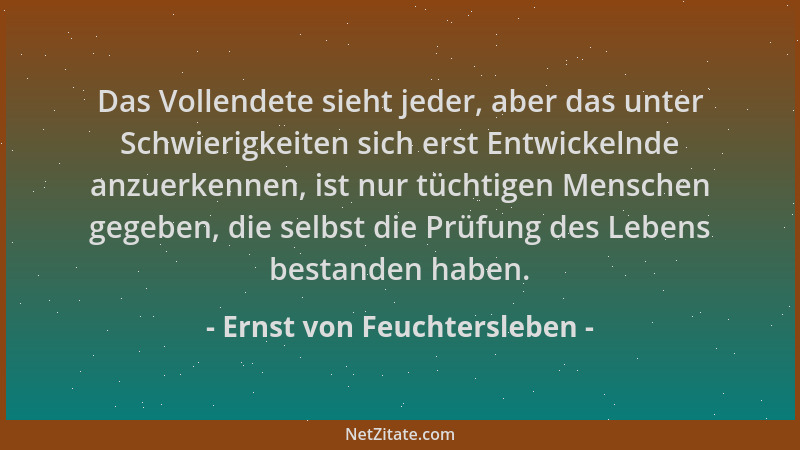 Ernst von Feuchtersleben - Das Vollendete sieht jeder, aber das unter Schwierigkeiten sich erst Entwickelnde anzuerkennen,...