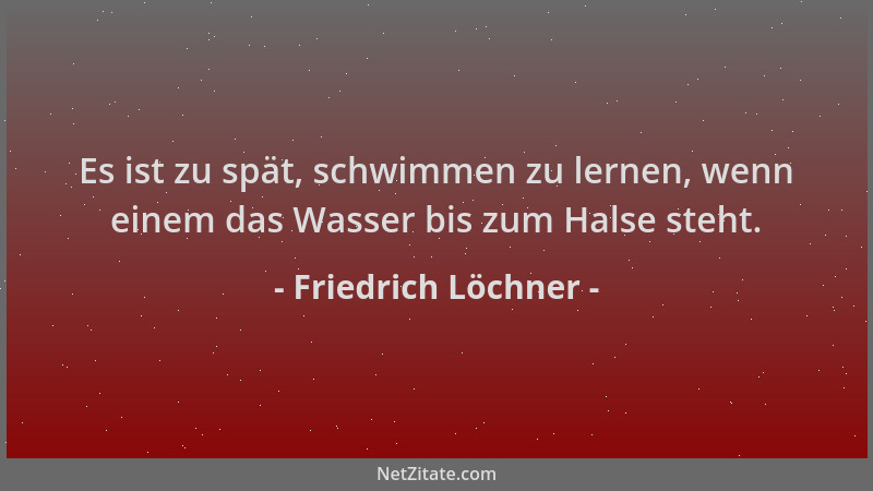Friedrich Löchner - Es ist zu spät, schwimmen zu lernen, wenn einem das Wasser bis zum Halse steht....