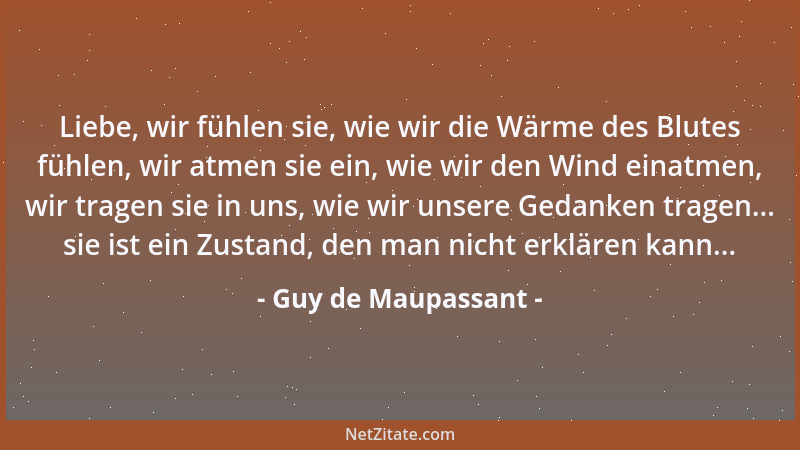 Guy de Maupassant - Liebe, wir fühlen sie, wie wir die Wärme des Blutes fühlen, wir atmen sie ein, wie wir den Wind einatme...