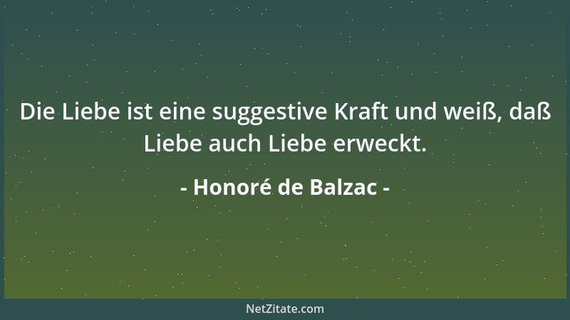 Honoré de Balzac - Die Liebe ist eine suggestive Kraft und weiß, daß Liebe auch Liebe erweckt....