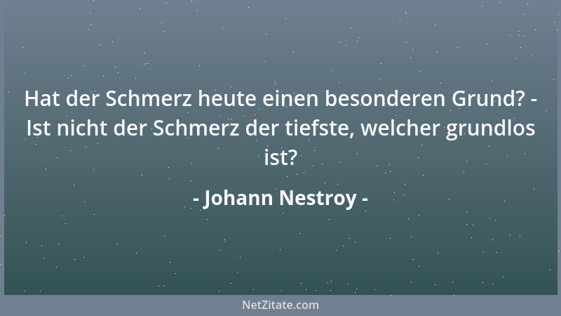 Johann Nestroy - Hat der Schmerz heute einen besonderen Grund? - Ist nicht der Schmerz der tiefste, welcher grundlos ist?...
