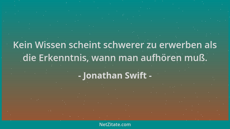 Jonathan Swift - Kein Wissen scheint schwerer zu erwerben als die Erkenntnis, wann man aufhören muß....