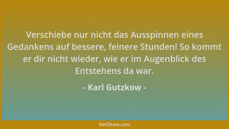 Karl Gutzkow - Verschiebe nur nicht das Ausspinnen eines Gedankens auf bessere, feinere Stunden! So kommt er dir nicht wied...