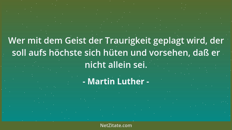 Martin Luther - Wer mit dem Geist der Traurigkeit geplagt wird, der soll aufs höchste sich hüten und vorsehen, daß er nicht...