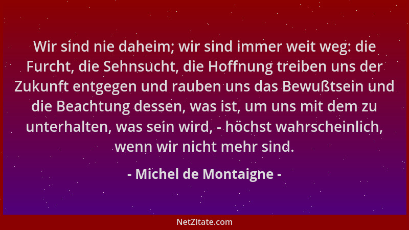 Michel de Montaigne - Wir sind nie daheim; wir sind immer weit weg: die Furcht, die Sehnsucht, die Hoffnung treiben uns der...