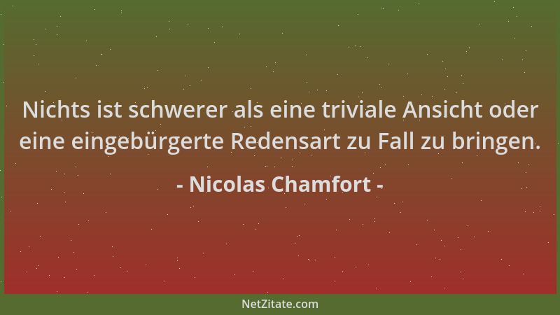Nicolas Chamfort - Nichts ist schwerer als eine triviale Ansicht oder eine eingebürgerte Redensart zu Fall zu bringen....