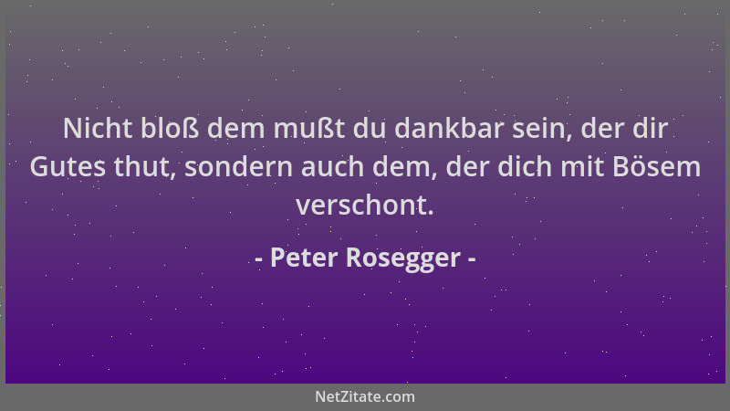 Peter Rosegger - Nicht bloß dem mußt du dankbar sein, der dir Gutes thut, sondern auch dem, der dich mit Bösem verschont....