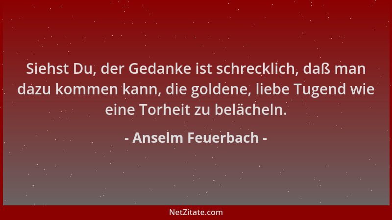 Anselm Feuerbach - Siehst Du, der Gedanke ist schrecklich, daß man dazu kommen kann, die goldene, liebe Tugend wie eine Tor...