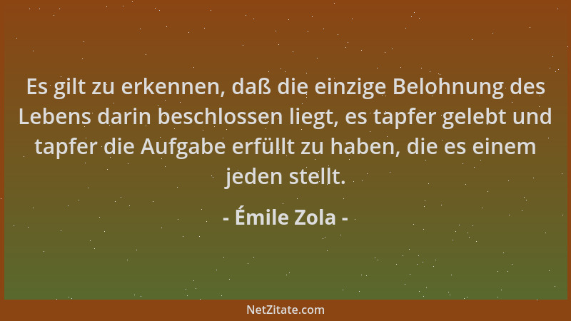 Émile Zola - Es gilt zu erkennen, daß die einzige Belohnung des Lebens darin beschlossen liegt, es tapfer gelebt und tapfer...