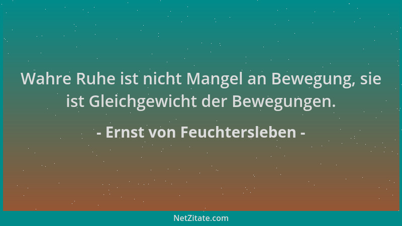 Ernst von Feuchtersleben - Wahre Ruhe ist nicht Mangel an Bewegung, sie ist Gleichgewicht der Bewegungen....