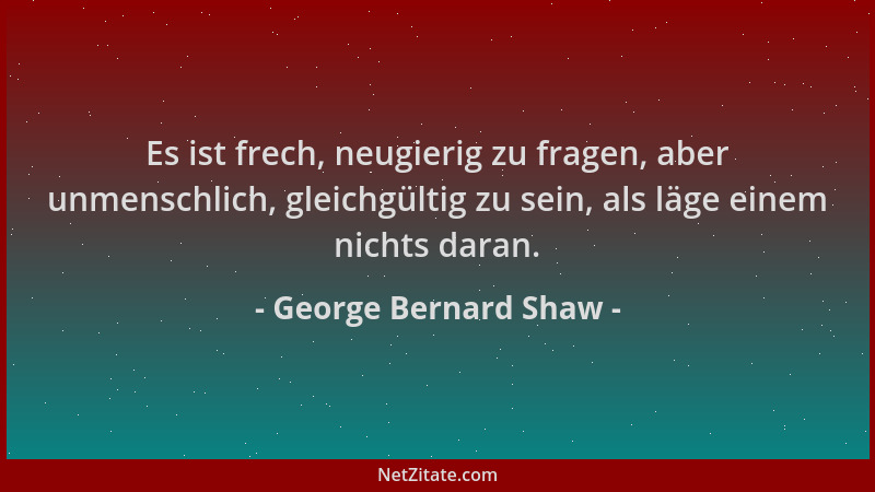 George Bernard Shaw - Es ist frech, neugierig zu fragen, aber unmenschlich, gleichgültig zu sein, als läge einem nichts dar...