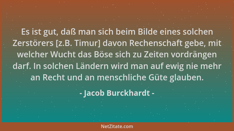 Jacob Burckhardt - Es ist gut, daß man sich beim Bilde eines solchen Zerstörers [z.B. Timur] davon Rechenschaft gebe, mit w...