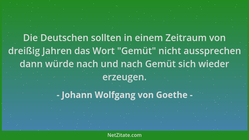 Johann Wolfgang von Goethe - Die Deutschen sollten in einem Zeitraum von dreißig Jahren das Wort "Gemüt " nicht aussprechen...