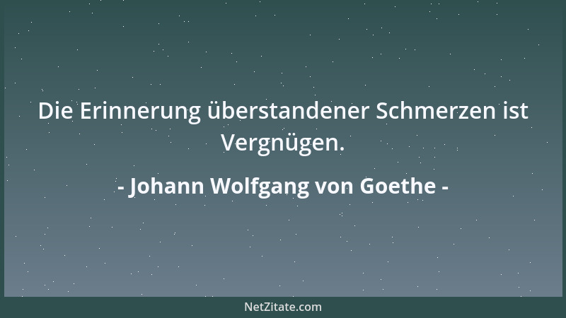 Johann Wolfgang von Goethe - Die Erinnerung überstandener Schmerzen ist Vergnügen....