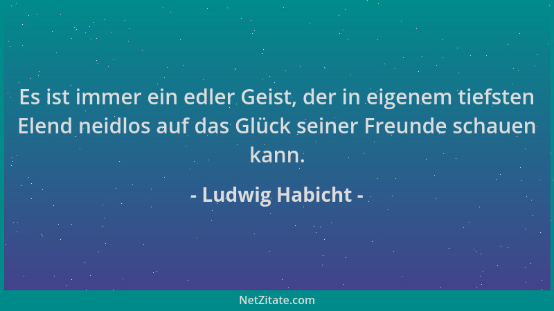 Ludwig Habicht - Es ist immer ein edler Geist, der in eigenem tiefsten Elend neidlos auf das Glück seiner Freunde schauen k...