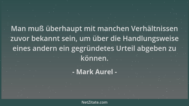 Mark Aurel - Man muß überhaupt mit manchen Verhältnissen zuvor bekannt sein, um über die Handlungsweise eines andern ein ge...