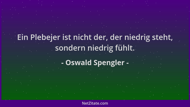 Oswald Spengler - Ein Plebejer ist nicht der, der niedrig steht, sondern niedrig fühlt....