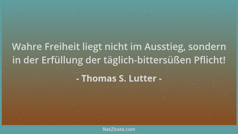 Thomas S. Lutter - Wahre Freiheit liegt nicht im Ausstieg, sondern in der Erfüllung der täglich-bittersüßen Pflicht!...