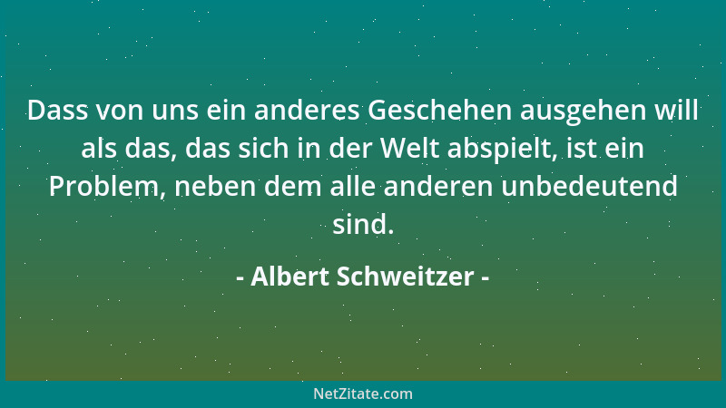 Albert Schweitzer - Dass von uns ein anderes Geschehen ausgehen will als das, das sich in der Welt abspielt, ist ein Proble...