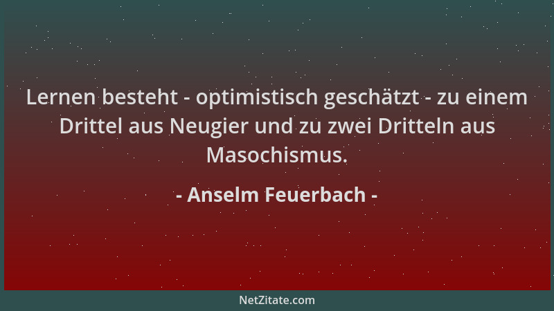 Anselm Feuerbach - Lernen besteht - optimistisch geschätzt - zu einem Drittel aus Neugier und zu zwei Dritteln aus Masochis...