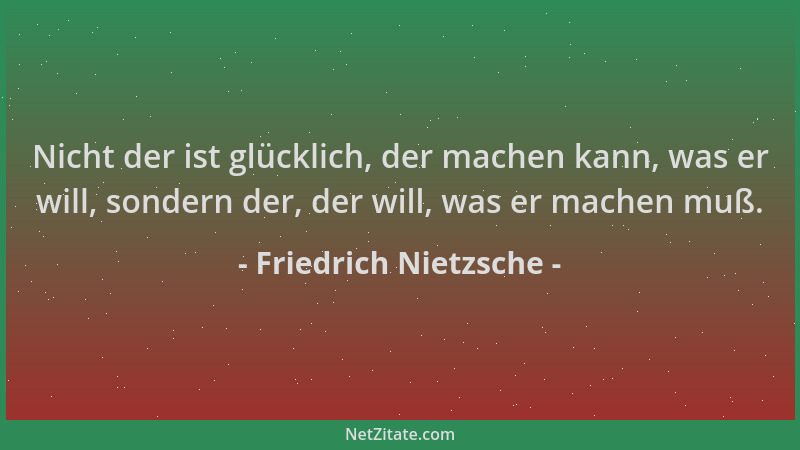 Friedrich Nietzsche - Nicht der ist glücklich, der machen kann, was er will, sondern der, der will, was er machen muß....