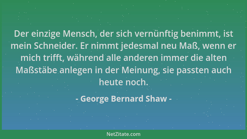 George Bernard Shaw - Der einzige Mensch, der sich vernünftig benimmt, ist mein Schneider. Er nimmt jedesmal neu Maß, wenn...