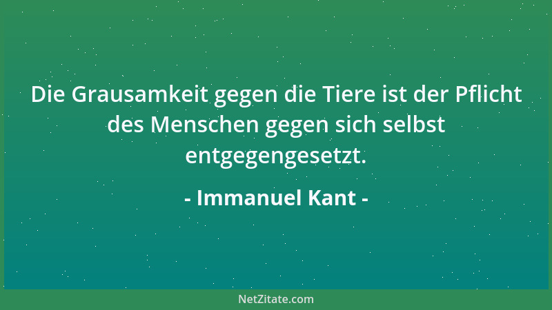 Immanuel Kant - Die Grausamkeit gegen die Tiere ist der Pflicht des Menschen gegen sich selbst entgegengesetzt....