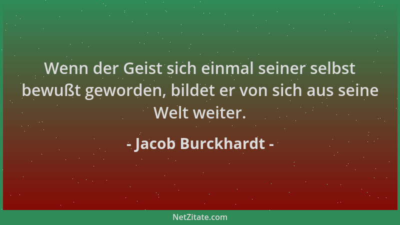 Jacob Burckhardt - Wenn der Geist sich einmal seiner selbst bewußt geworden, bildet er von sich aus seine Welt weiter....