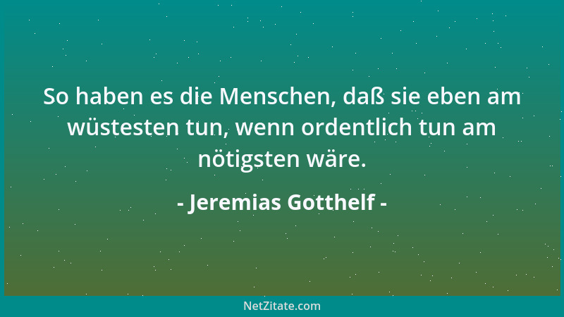 Jeremias Gotthelf - So haben es die Menschen, daß sie eben am wüstesten tun, wenn ordentlich tun am nötigsten wäre....