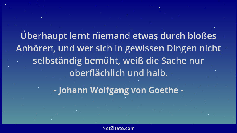 Johann Wolfgang von Goethe - Überhaupt lernt niemand etwas durch bloßes Anhören, und wer sich in gewissen Dingen nicht selb...