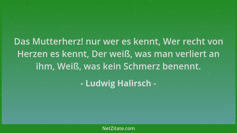 Ludwig Halirsch - Das Mutterherz! nur wer es kennt, Wer recht von Herzen es kennt, Der weiß, was man verliert an ihm, Weiß,...