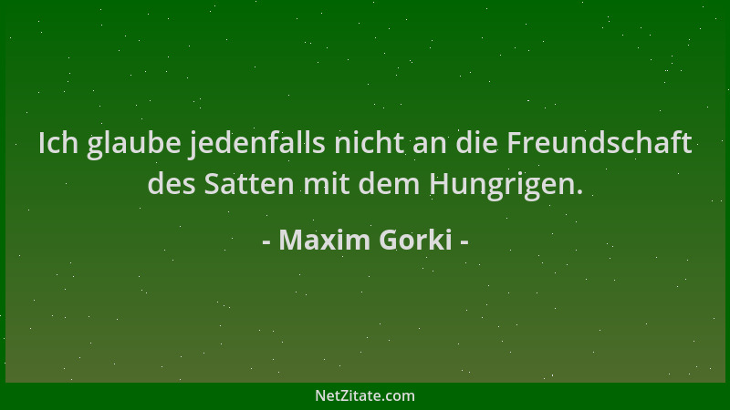 Maxim Gorki - Ich glaube jedenfalls nicht an die Freundschaft des Satten mit dem Hungrigen....