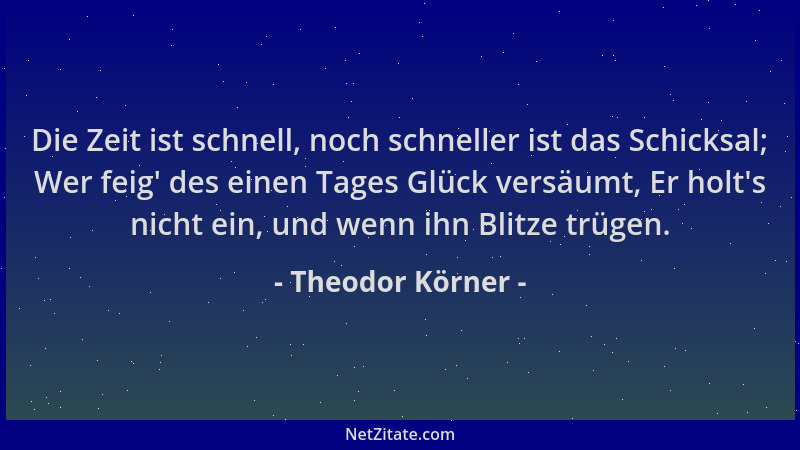 Theodor Körner - Die Zeit ist schnell, noch schneller ist das Schicksal; Wer feig ' des einen Tages Glück versäumt, Er holt '...