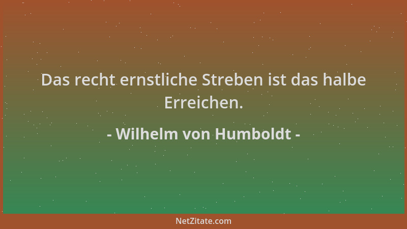Wilhelm von Humboldt - Das recht ernstliche Streben ist das halbe Erreichen....