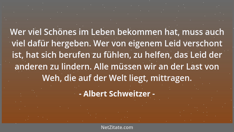 Albert Schweitzer - Wer viel Schönes im Leben bekommen hat, muss auch viel dafür hergeben. Wer von eigenem Leid verschont i...