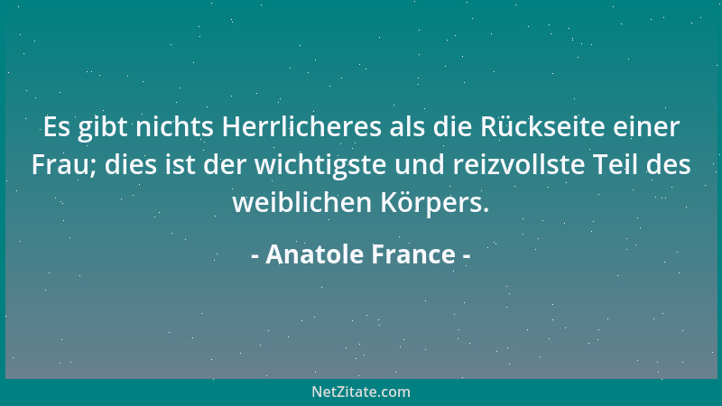 Anatole France - Es gibt nichts Herrlicheres als die Rückseite einer Frau; dies ist der wichtigste und reizvollste Teil des...