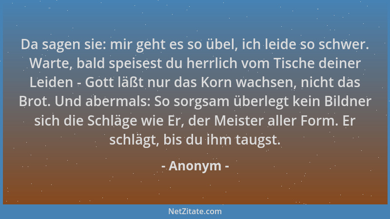 Anonym - Da sagen sie: mir geht es so übel, ich leide so schwer. Warte, bald speisest du herrlich vom Tische deiner Leiden...