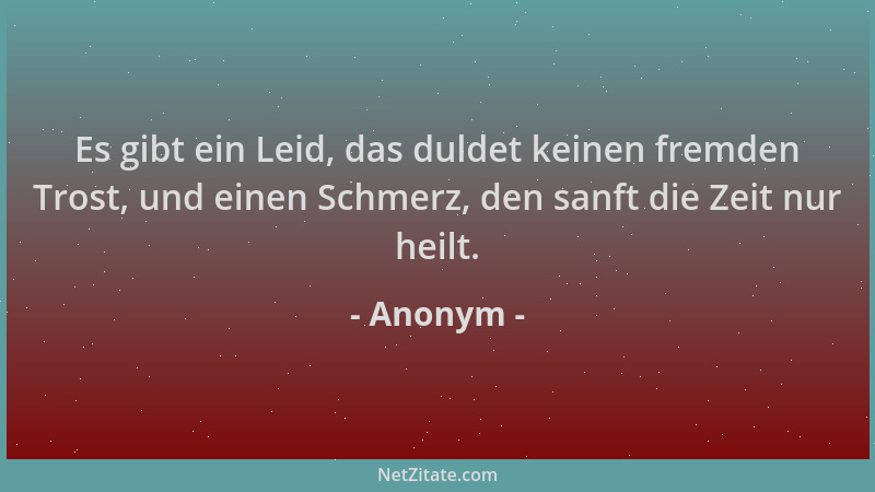 Anonym - Es gibt ein Leid, das duldet keinen fremden Trost, und einen Schmerz, den sanft die Zeit nur heilt....