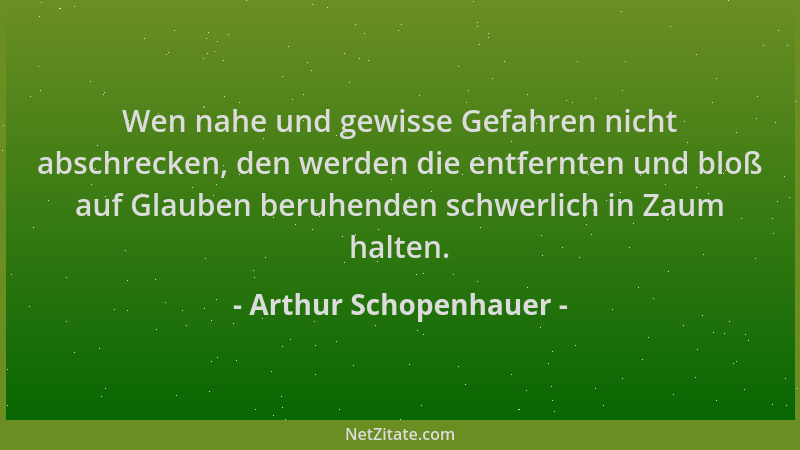 Arthur Schopenhauer - Wen nahe und gewisse Gefahren nicht abschrecken, den werden die entfernten und bloß auf Glauben beruh...